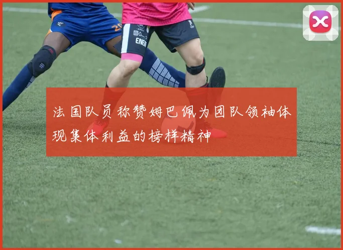 法国队员称赞姆巴佩为团队领袖体现集体利益的榜样精神