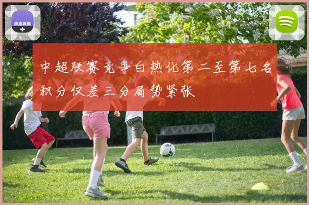 中超联赛竞争白热化第二至第七名积分仅差三分局势紧张