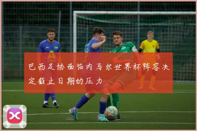 巴西足协面临内马尔世界杯阵容决定截止日期的压力