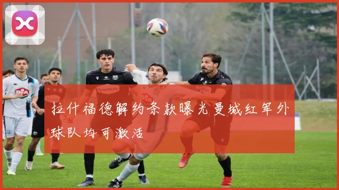 拉什福德解约条款曝光曼城红军外球队均可激活