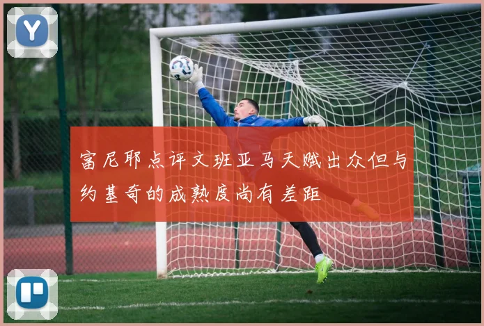 富尼耶点评文班亚马天赋出众但与约基奇的成熟度尚有差距