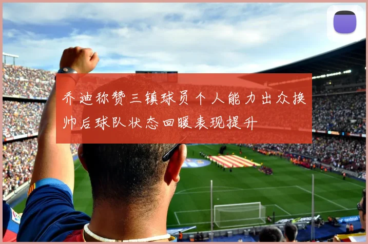 乔迪称赞三镇球员个人能力出众换帅后球队状态回暖表现提升