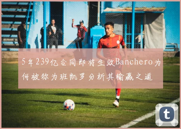 5年239亿合同即将生效Banchero为何被称为班凯罗分析其输赢之道