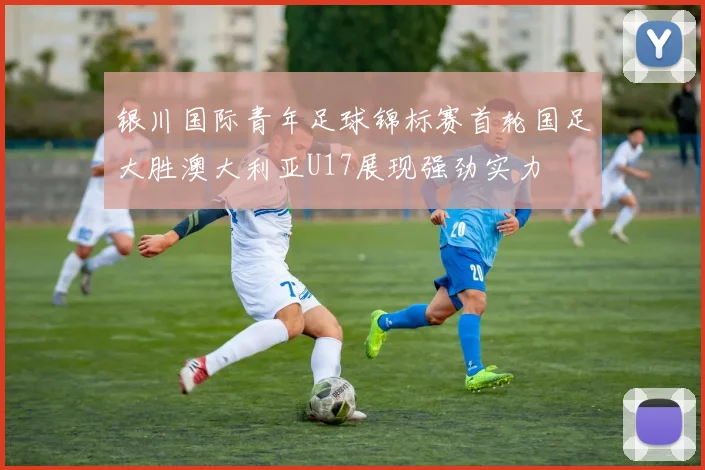 银川国际青年足球锦标赛首轮国足大胜澳大利亚U17展现强劲实力