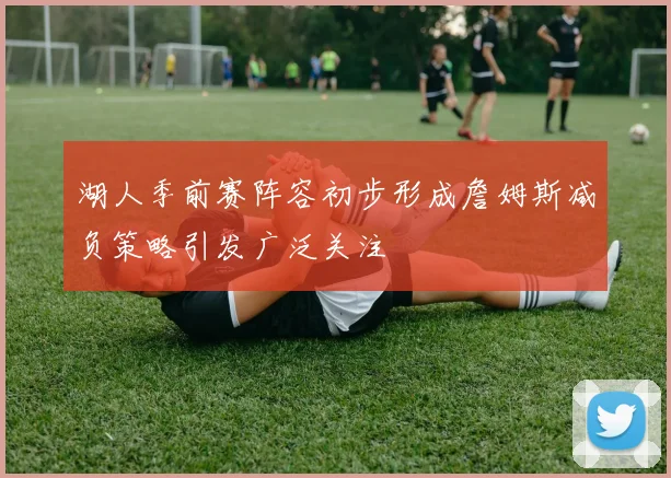 湖人季前赛阵容初步形成詹姆斯减负策略引发广泛关注