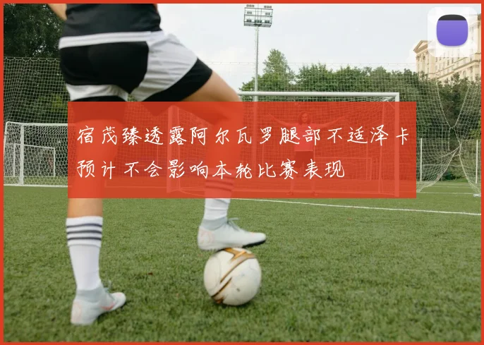 宿茂臻透露阿尔瓦罗腿部不适泽卡预计不会影响本轮比赛表现