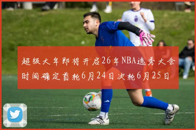 超级大年即将开启26年NBA选秀大会时间确定首轮6月24日次轮6月25日