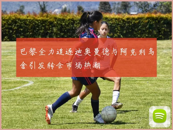 巴黎全力追逐迪奥曼德与阿克利乌舍引发转会市场热潮