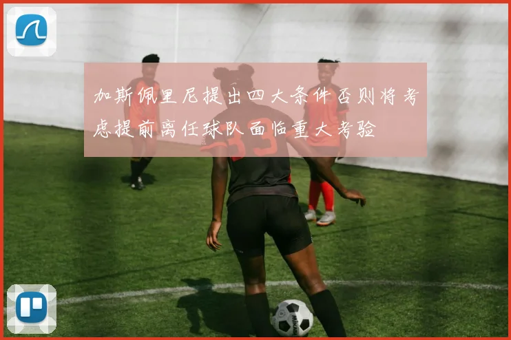 加斯佩里尼提出四大条件否则将考虑提前离任球队面临重大考验