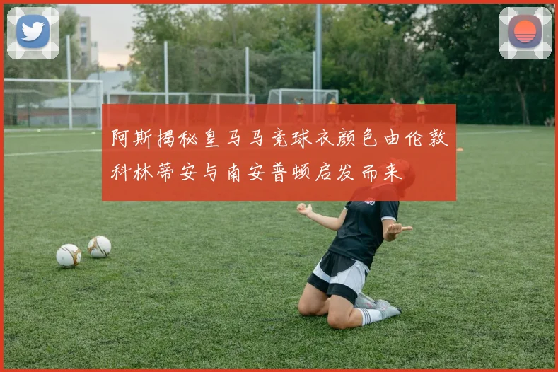 阿斯揭秘皇马马竞球衣颜色由伦敦科林蒂安与南安普顿启发而来