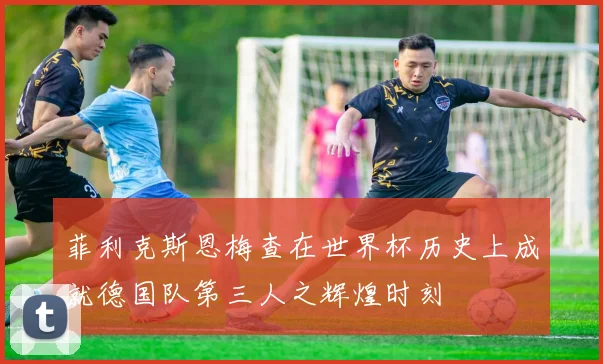 菲利克斯恩梅查在世界杯历史上成就德国队第三人之辉煌时刻