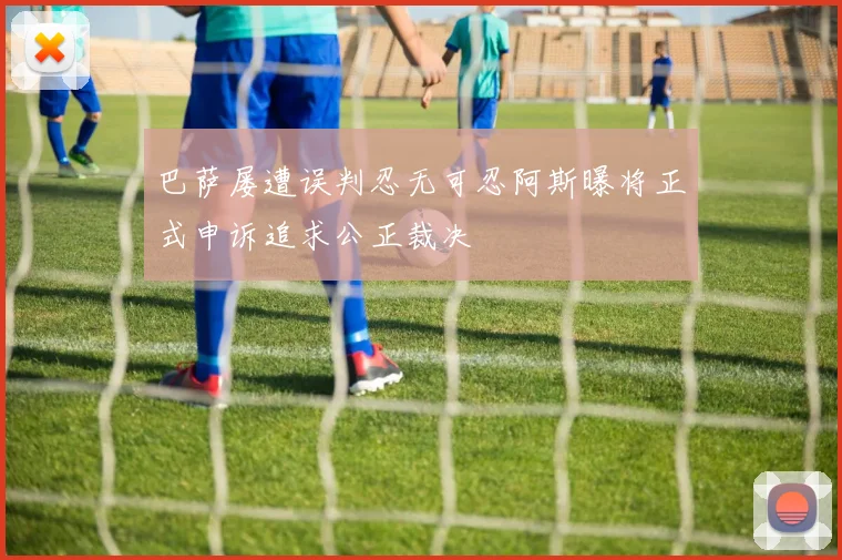 巴萨屡遭误判忍无可忍阿斯曝将正式申诉追求公正裁决