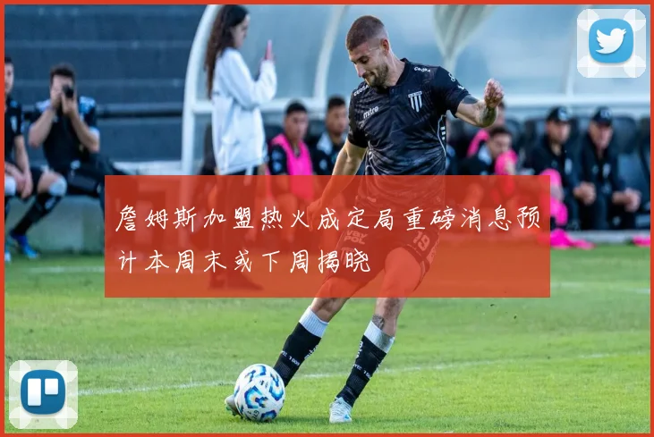 詹姆斯加盟热火成定局重磅消息预计本周末或下周揭晓