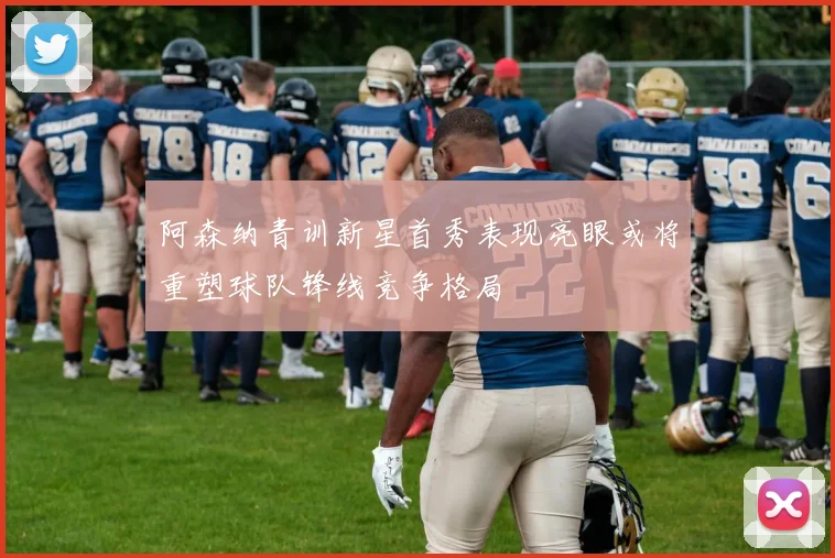 阿森纳青训新星首秀表现亮眼或将重塑球队锋线竞争格局