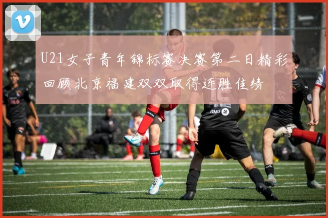 U21女子青年锦标赛决赛第二日精彩回顾北京福建双双取得连胜佳绩