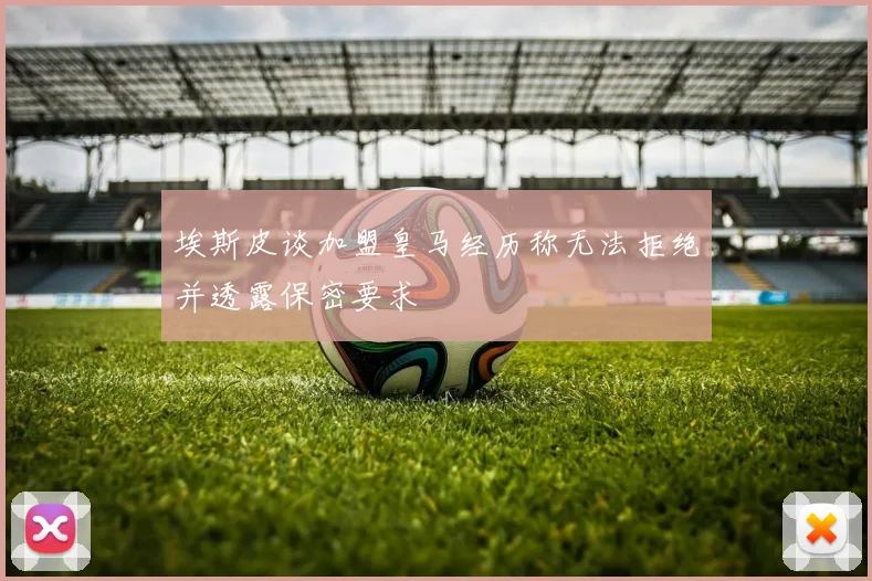 埃斯皮谈加盟皇马经历称无法拒绝并透露保密要求