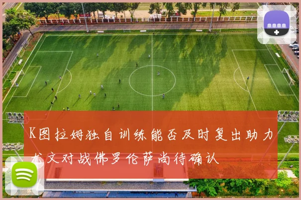 K图拉姆独自训练能否及时复出助力尤文对战佛罗伦萨尚待确认