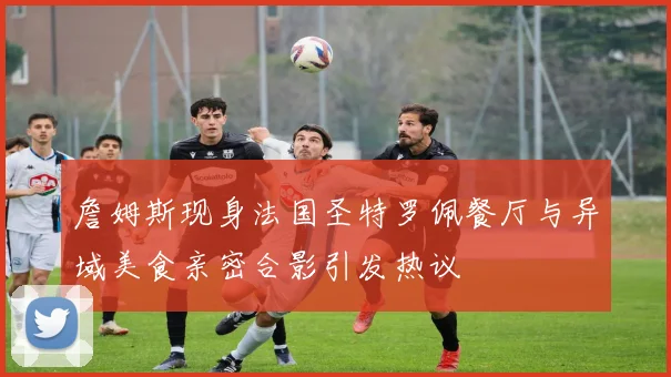 詹姆斯现身法国圣特罗佩餐厅与异域美食亲密合影引发热议