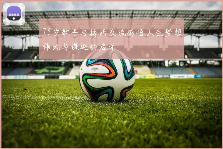 75岁歌手与梅西交流感悟人生梦想伟大与谦逊的启示