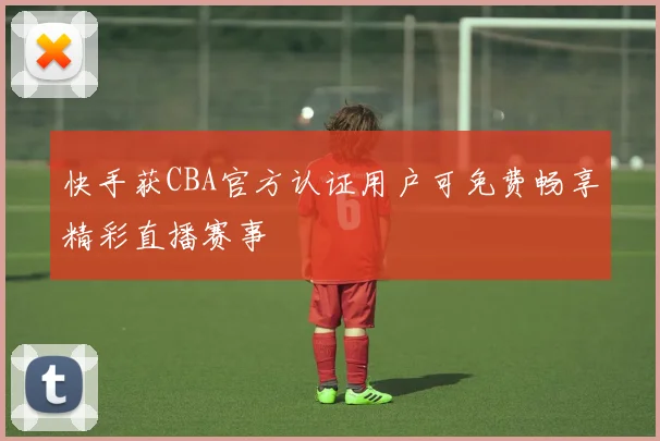 快手获CBA官方认证用户可免费畅享精彩直播赛事