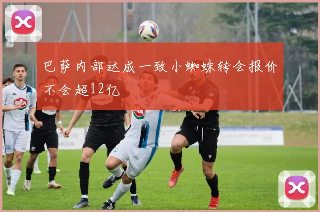 巴萨内部达成一致小蜘蛛转会报价不会超12亿