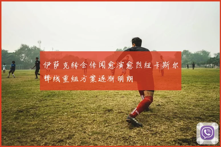 伊萨克转会传闻愈演愈烈纽卡斯尔锋线重组方案逐渐明朗