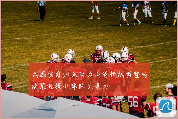 武磊伤愈归来助力海港锋线调整轮换策略提升球队竞争力