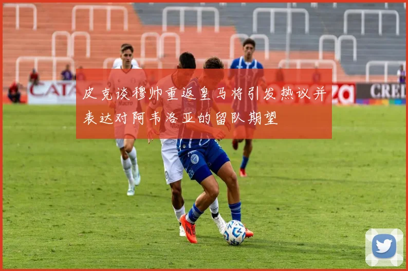 皮克谈穆帅重返皇马将引发热议并表达对阿韦洛亚的留队期望