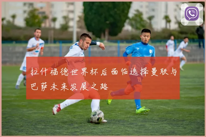 拉什福德世界杯后面临选择曼联与巴萨未来发展之路