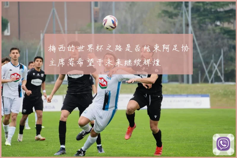 梅西的世界杯之路是否结束阿足协主席寄希望于未来继续辉煌