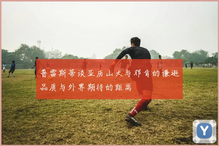 普雷斯蒂谈亚历山大与邓肯的谦逊品质与外界期待的距离