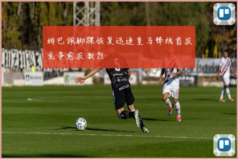 姆巴佩脚踝恢复迅速皇马锋线首发竞争愈发激烈