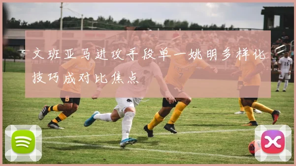 文班亚马进攻手段单一姚明多样化技巧成对比焦点