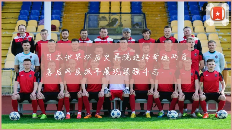 日本世界杯历史再现逆转奇迹两度落后两度扳平展现顽强斗志