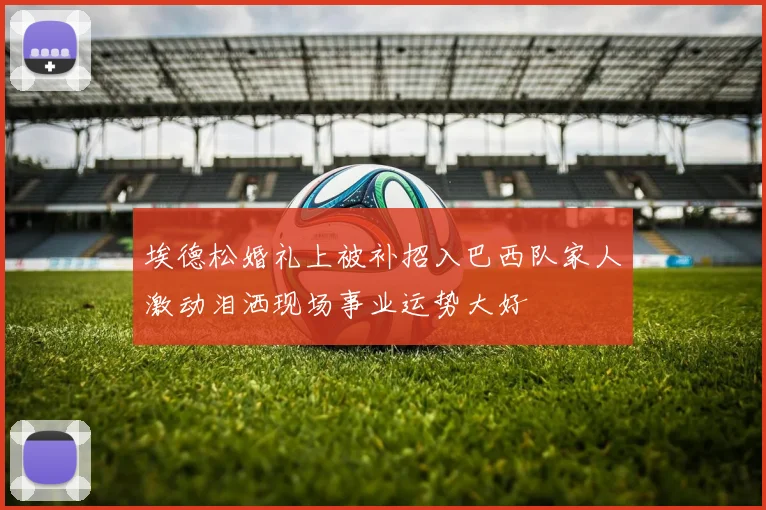 埃德松婚礼上被补招入巴西队家人激动泪洒现场事业运势大好