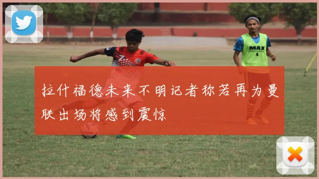 拉什福德未来不明记者称若再为曼联出场将感到震惊