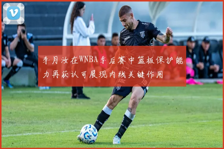 李月汝在WNBA季后赛中篮板保护能力再获认可展现内线关键作用