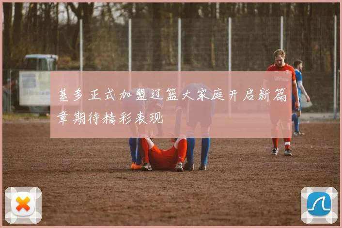 基多正式加盟辽篮大家庭开启新篇章期待精彩表现