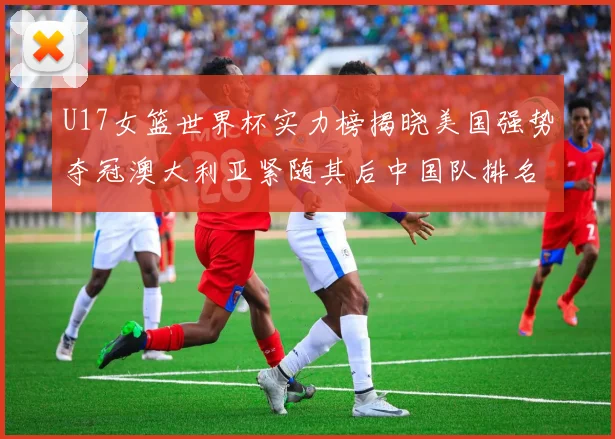 U17女篮世界杯实力榜揭晓美国强势夺冠澳大利亚紧随其后中国队排名第十